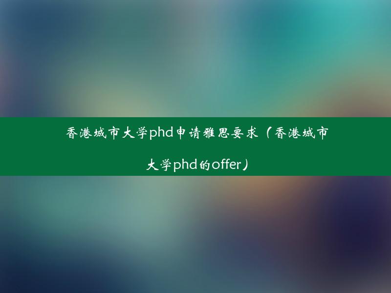 香港城市大学phd申请雅思要求（香港城市大学phd的offer）