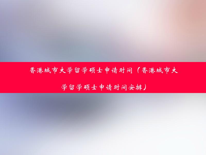 香港城市大学留学硕士申请时间（香港城市大学留学硕士申请时间安排）