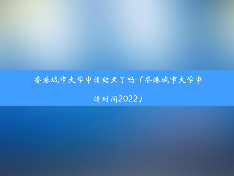 香港城市大学申请结束了吗（香港城市大学申请时间2022）