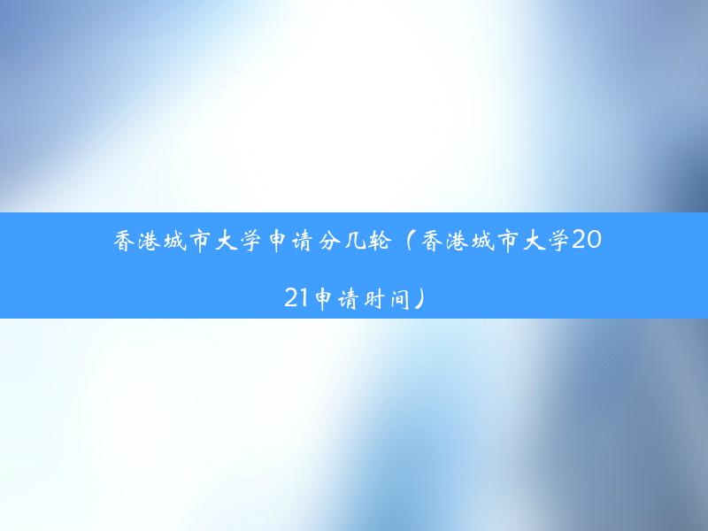 香港城市大学申请分几轮（香港城市大学2021申请时间）