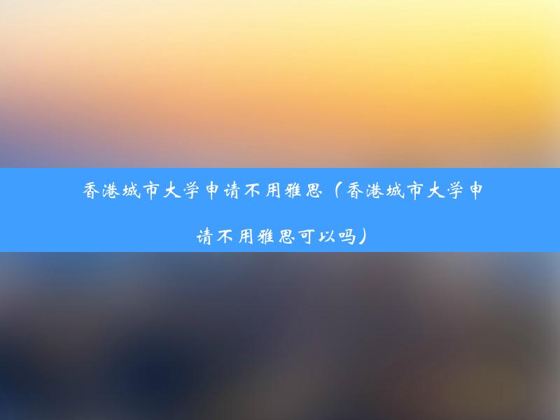 香港城市大学申请不用雅思（香港城市大学申请不用雅思可以吗）