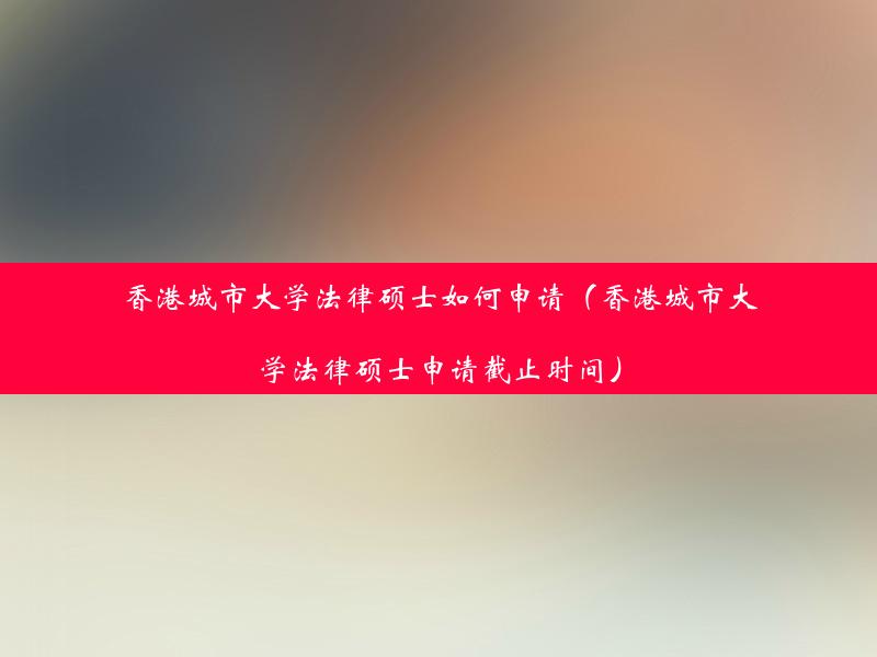 香港城市大学法律硕士如何申请（香港城市大学法律硕士申请截止时间）