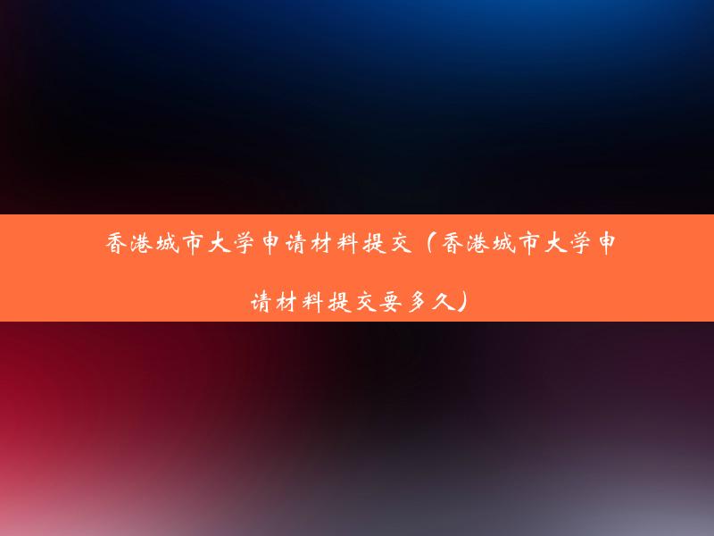 香港城市大学申请材料提交（香港城市大学申请材料提交要多久）