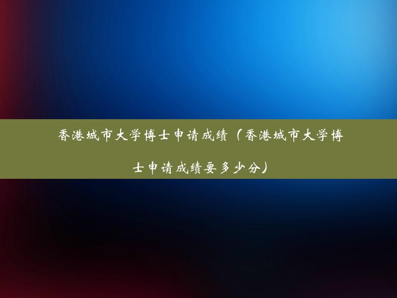 香港城市大学博士申请成绩（香港城市大学博士申请成绩要多少分）