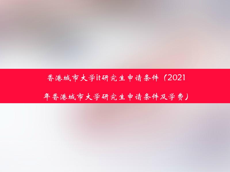 香港城市大学it研究生申请条件（2021年香港城市大学研究生申请条件及学费）