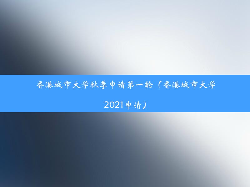 香港城市大学秋季申请第一轮（香港城市大学2021申请）