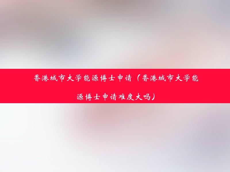 香港城市大学能源博士申请（香港城市大学能源博士申请难度大吗）