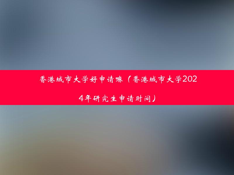 香港城市大学好申请嘛（香港城市大学2024年研究生申请时间）