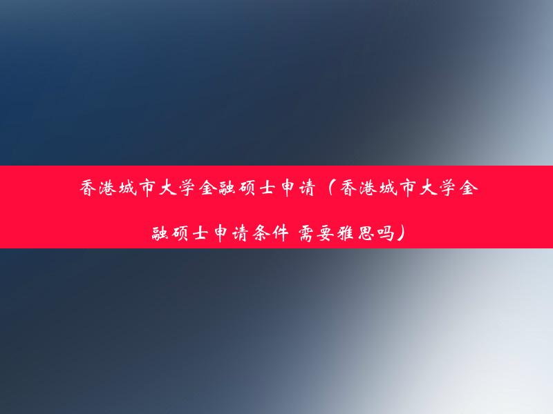 香港城市大学金融硕士申请（香港城市大学金融硕士申请条件 需要雅思吗）