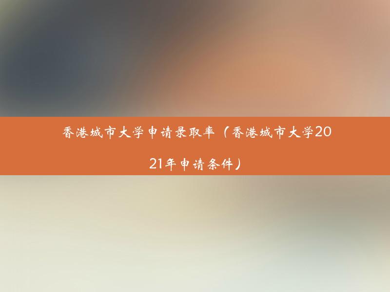 香港城市大学申请录取率（香港城市大学2021年申请条件）