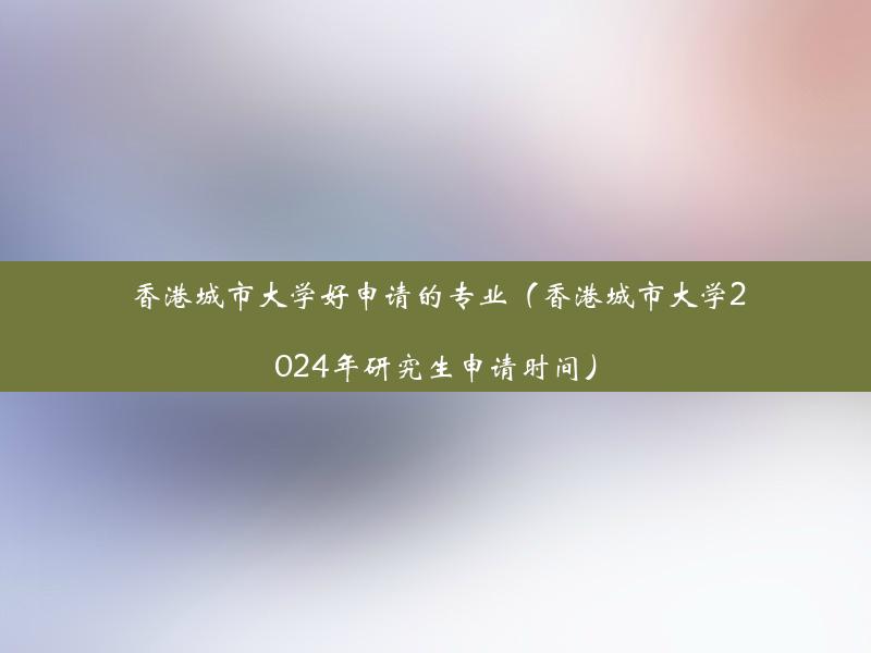 香港城市大学好申请的专业（香港城市大学2024年研究生申请时间）