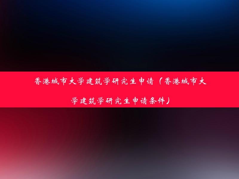 香港城市大学建筑学研究生申请（香港城市大学建筑学研究生申请条件）