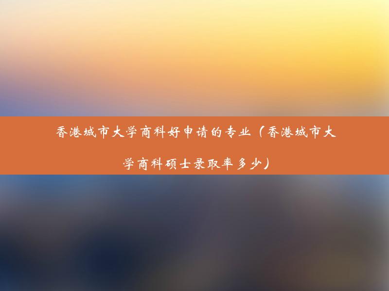 香港城市大学商科好申请的专业（香港城市大学商科硕士录取率多少）