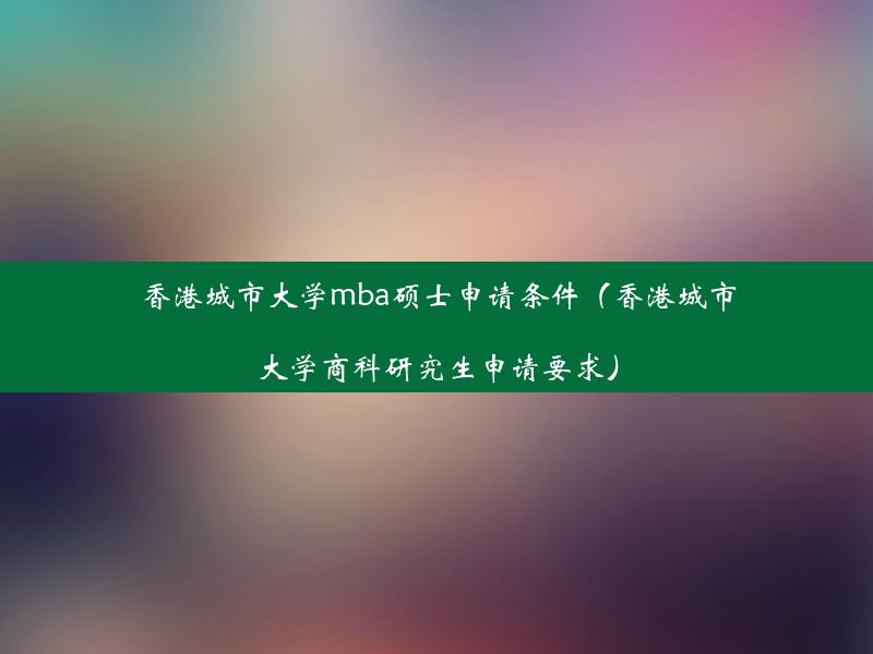 香港城市大学mba硕士申请条件（香港城市大学商科研究生申请要求）