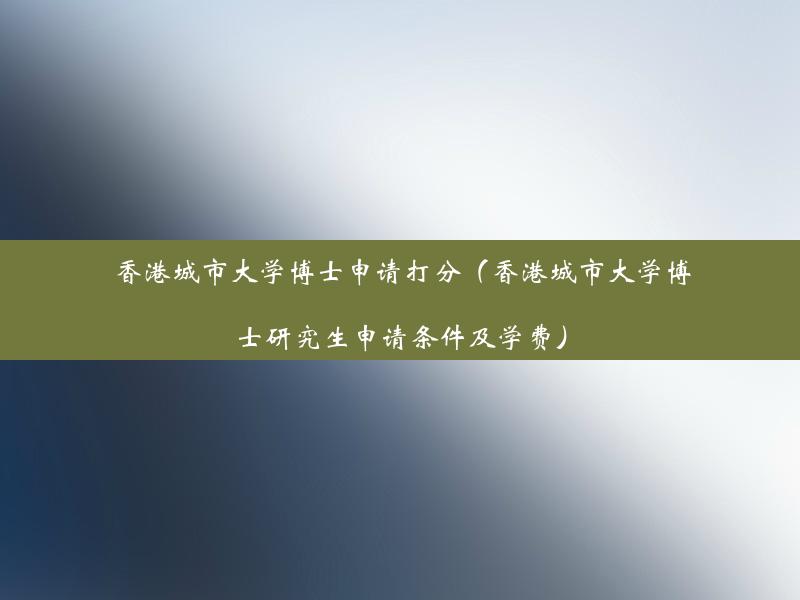 香港城市大学博士申请打分（香港城市大学博士研究生申请条件及学费）