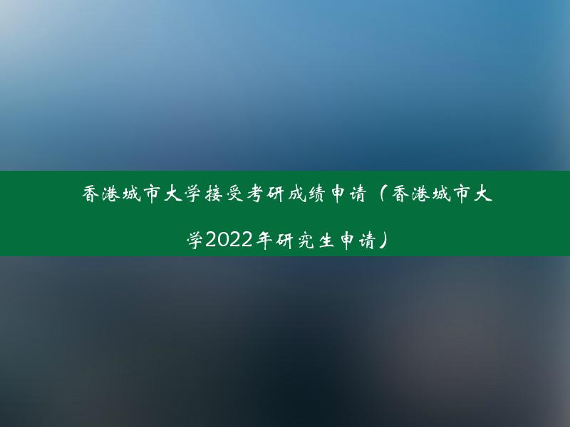 香港城市大学接受考研成绩申请（香港城市大学2022年研究生申请）