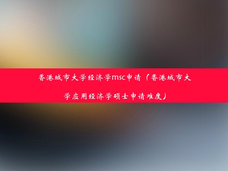 香港城市大学经济学msc申请（香港城市大学应用经济学硕士申请难度）