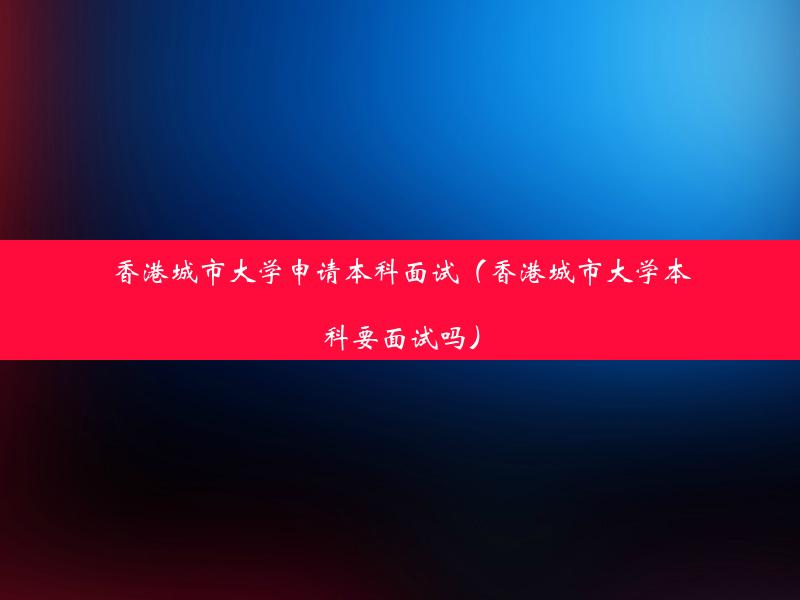 香港城市大学申请本科面试（香港城市大学本科要面试吗）