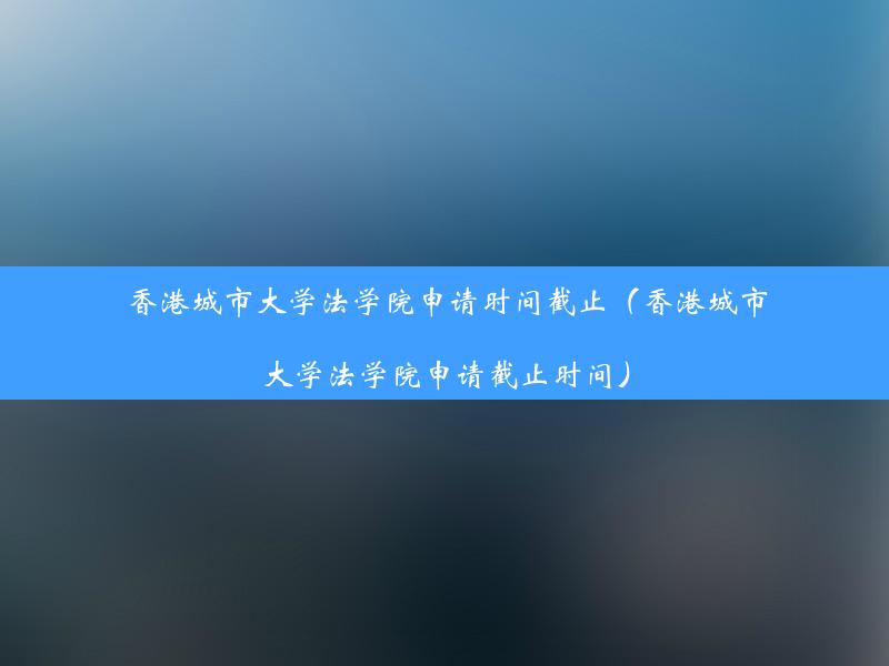 香港城市大学法学院申请时间截止（香港城市大学法学院申请截止时间）