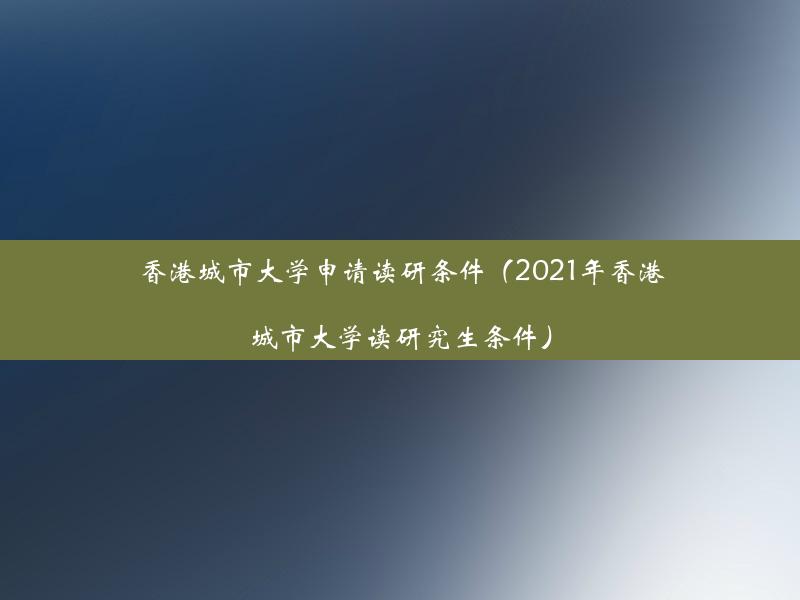 香港城市大学申请读研条件（2021年香港城市大学读研究生条件）