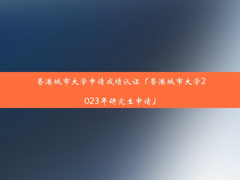 香港城市大学申请成绩认证（香港城市大学2023年研究生申请）