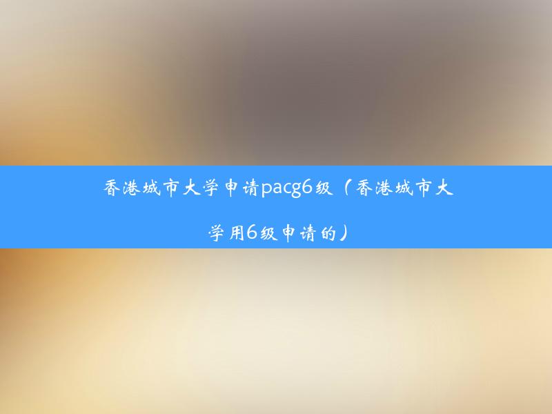 香港城市大学申请pacg6级（香港城市大学用6级申请的）