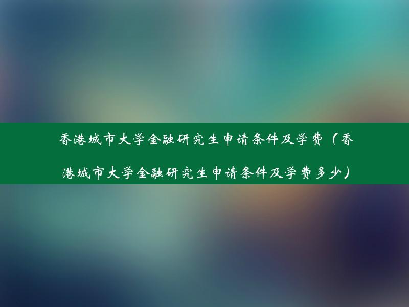 香港城市大学金融研究生申请条件及学费（香港城市大学金融研究生申请条件及学费多少）