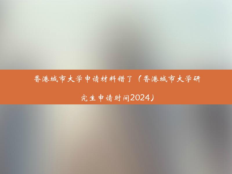 香港城市大学申请材料错了（香港城市大学研究生申请时间2024）