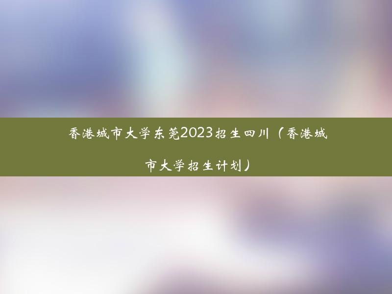 香港城市大学东莞2023招生四川（香港城市大学招生计划）