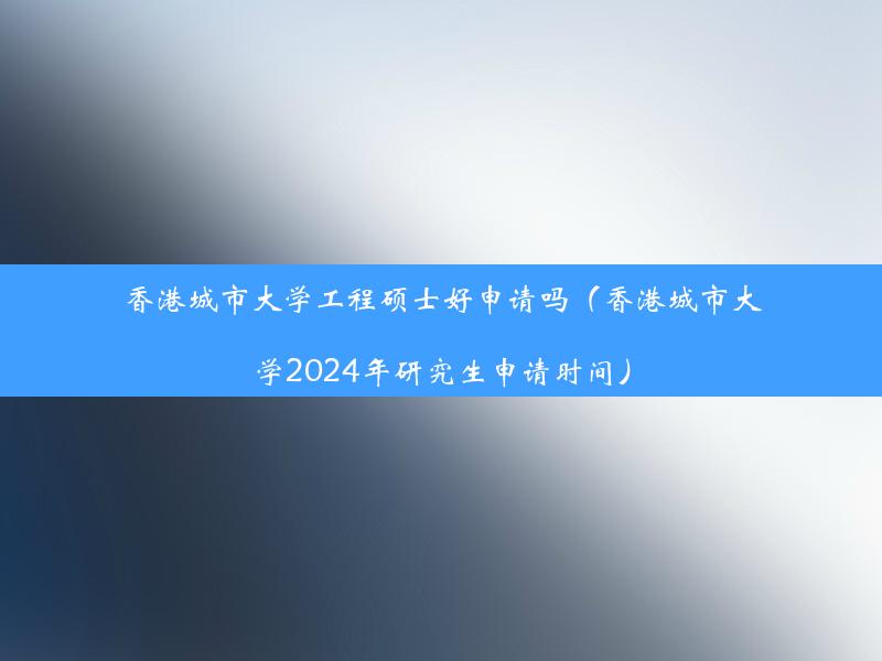 香港城市大学工程硕士好申请吗（香港城市大学2024年研究生申请时间）