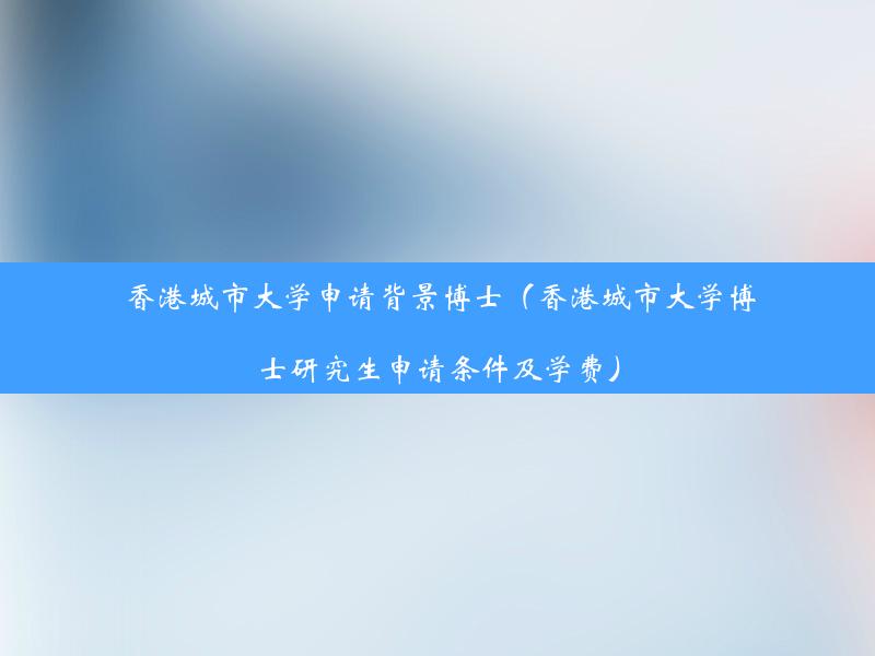 香港城市大学申请背景博士（香港城市大学博士研究生申请条件及学费）