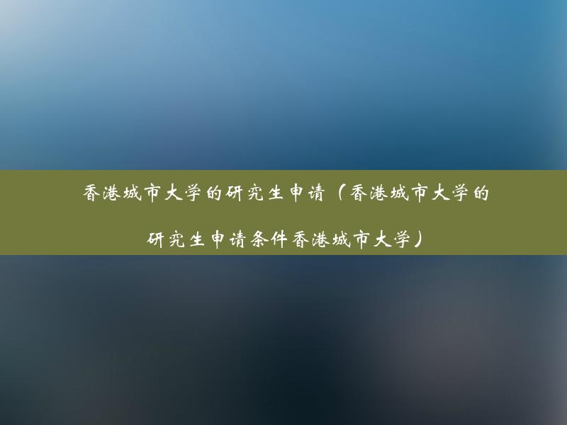 香港城市大学的研究生申请（香港城市大学的研究生申请条件香港城市大学）