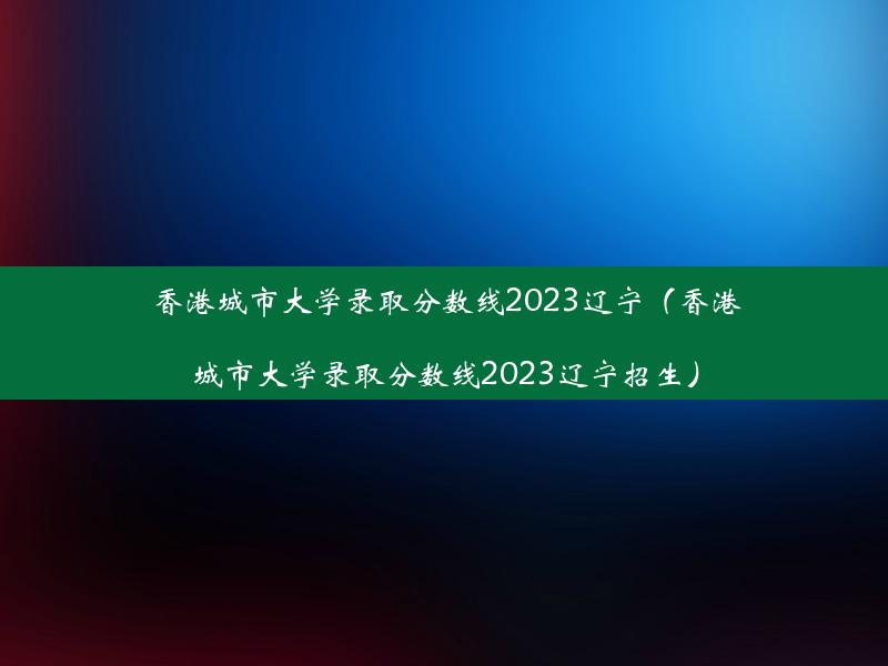 香港城市大学录取分数线2023辽宁（香港城市大学录取分数线2023辽宁招生）