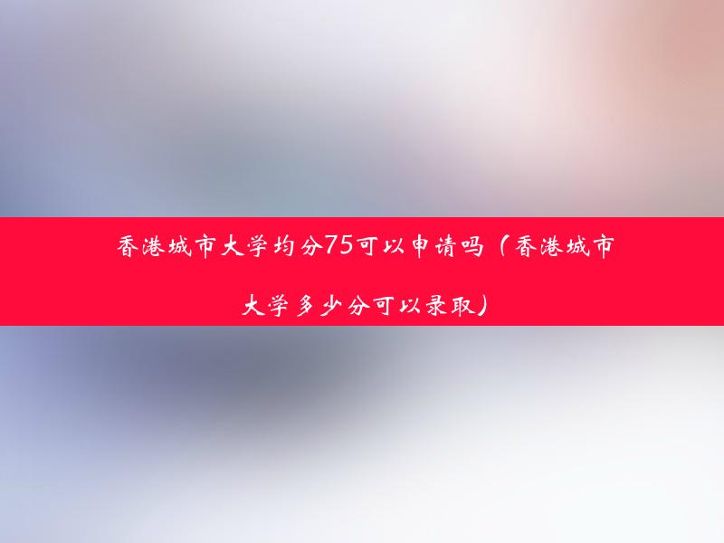 香港城市大学均分75可以申请吗（香港城市大学多少分可以录取）