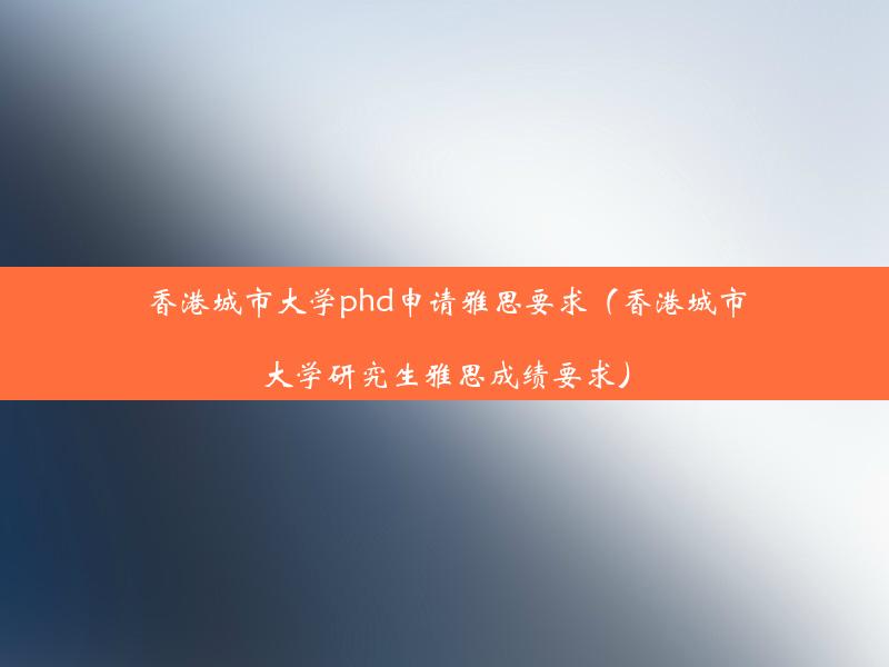 香港城市大学phd申请雅思要求（香港城市大学研究生雅思成绩要求）