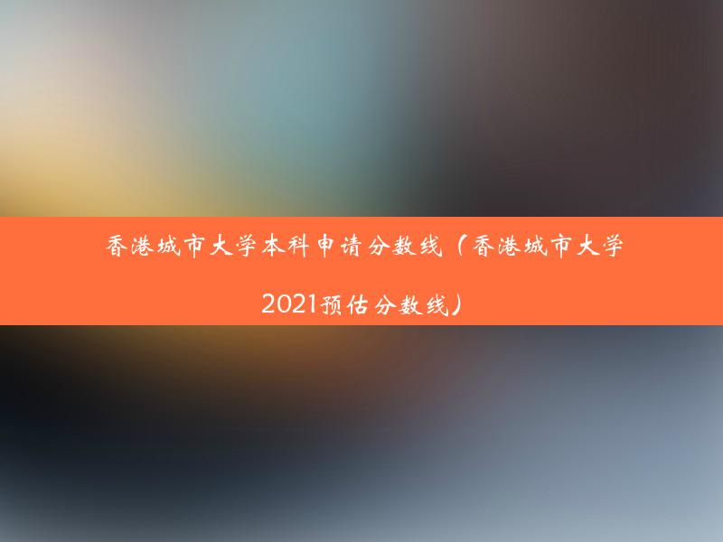 香港城市大学本科申请分数线（香港城市大学2021预估分数线）