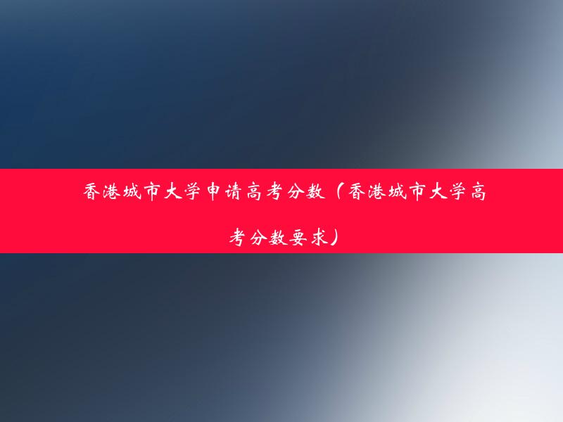 香港城市大学申请高考分数（香港城市大学高考分数要求）