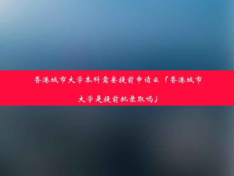 香港城市大学本科需要提前申请么（香港城市大学是提前批录取吗）