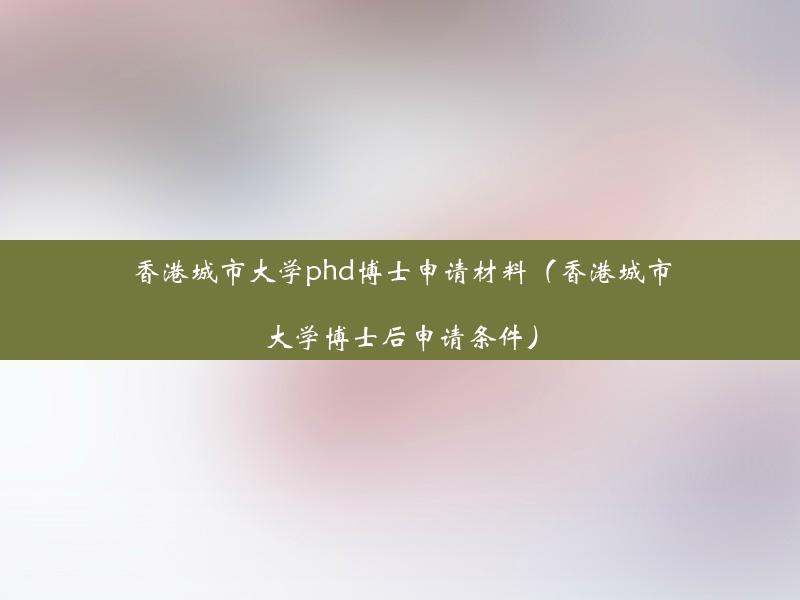 香港城市大学phd博士申请材料（香港城市大学博士后申请条件）