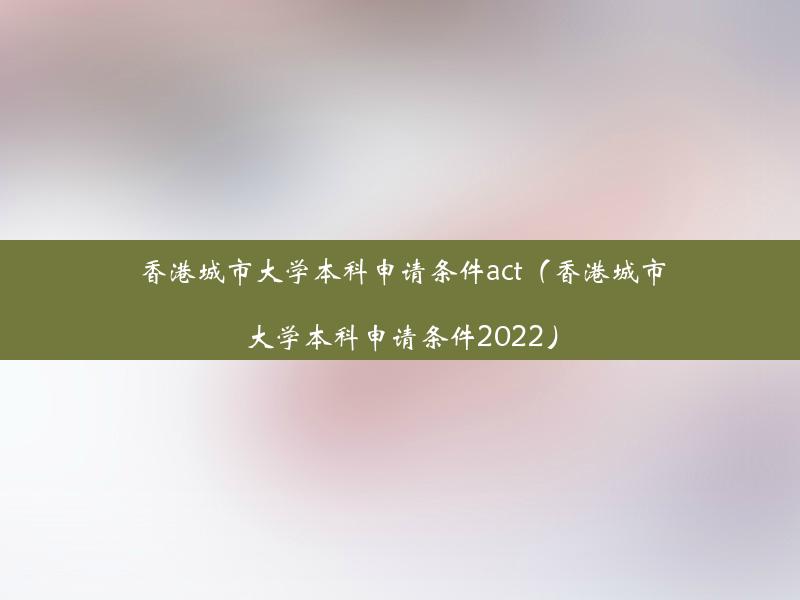 香港城市大学本科申请条件act（香港城市大学本科申请条件2022）