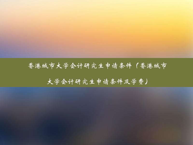 香港城市大学会计研究生申请条件（香港城市大学会计研究生申请条件及学费）