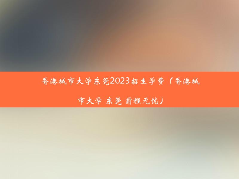 香港城市大学东莞2023招生学费（香港城市大学 东莞 前程无忧）