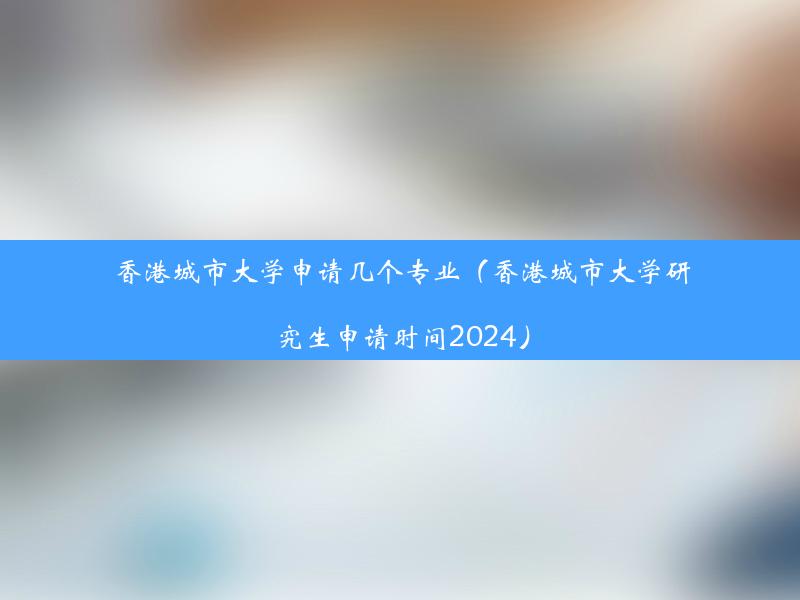 香港城市大学申请几个专业（香港城市大学研究生申请时间2024）