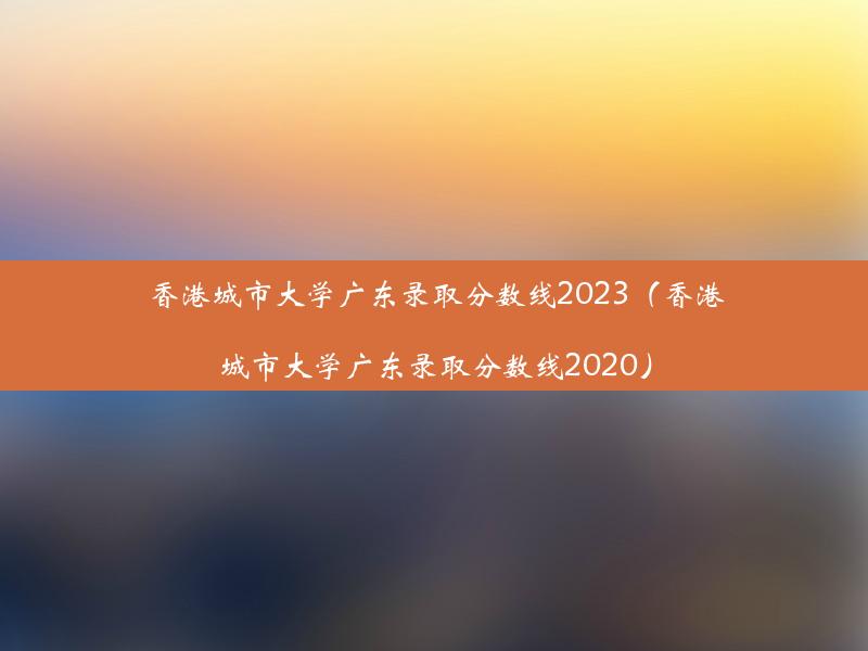 香港城市大学广东录取分数线2023（香港城市大学广东录取分数线2020）