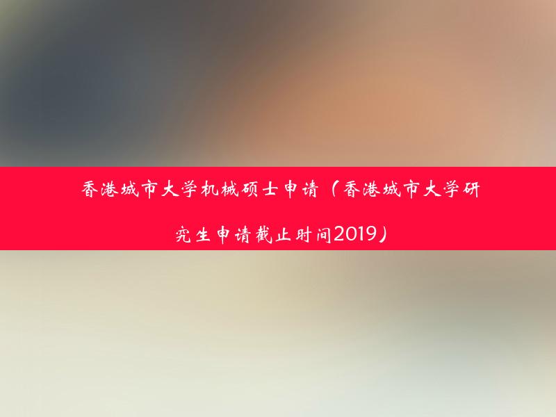 香港城市大学机械硕士申请（香港城市大学研究生申请截止时间2019）