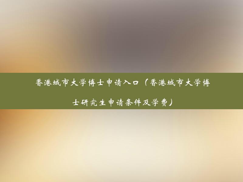 香港城市大学博士申请入口（香港城市大学博士研究生申请条件及学费）