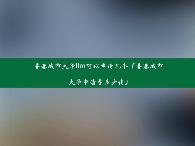 香港城市大学llm可以申请几个（香港城市大学申请费多少钱）