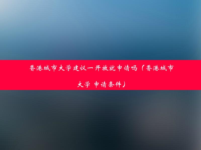 香港城市大学建议一开放就申请吗（香港城市大学 申请条件）