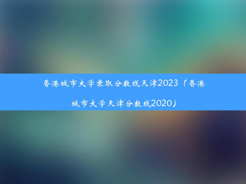 香港城市大学录取分数线天津2023（香港城市大学天津分数线2020）