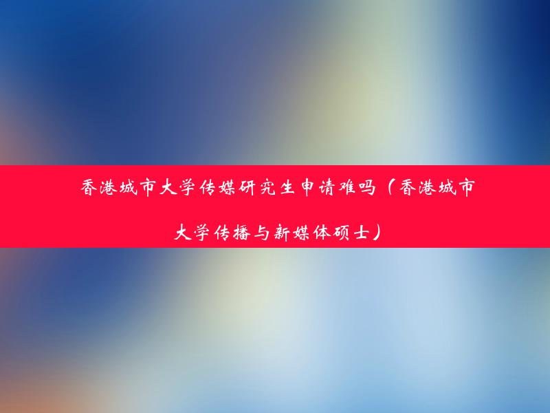 香港城市大学传媒研究生申请难吗（香港城市大学传播与新媒体硕士）